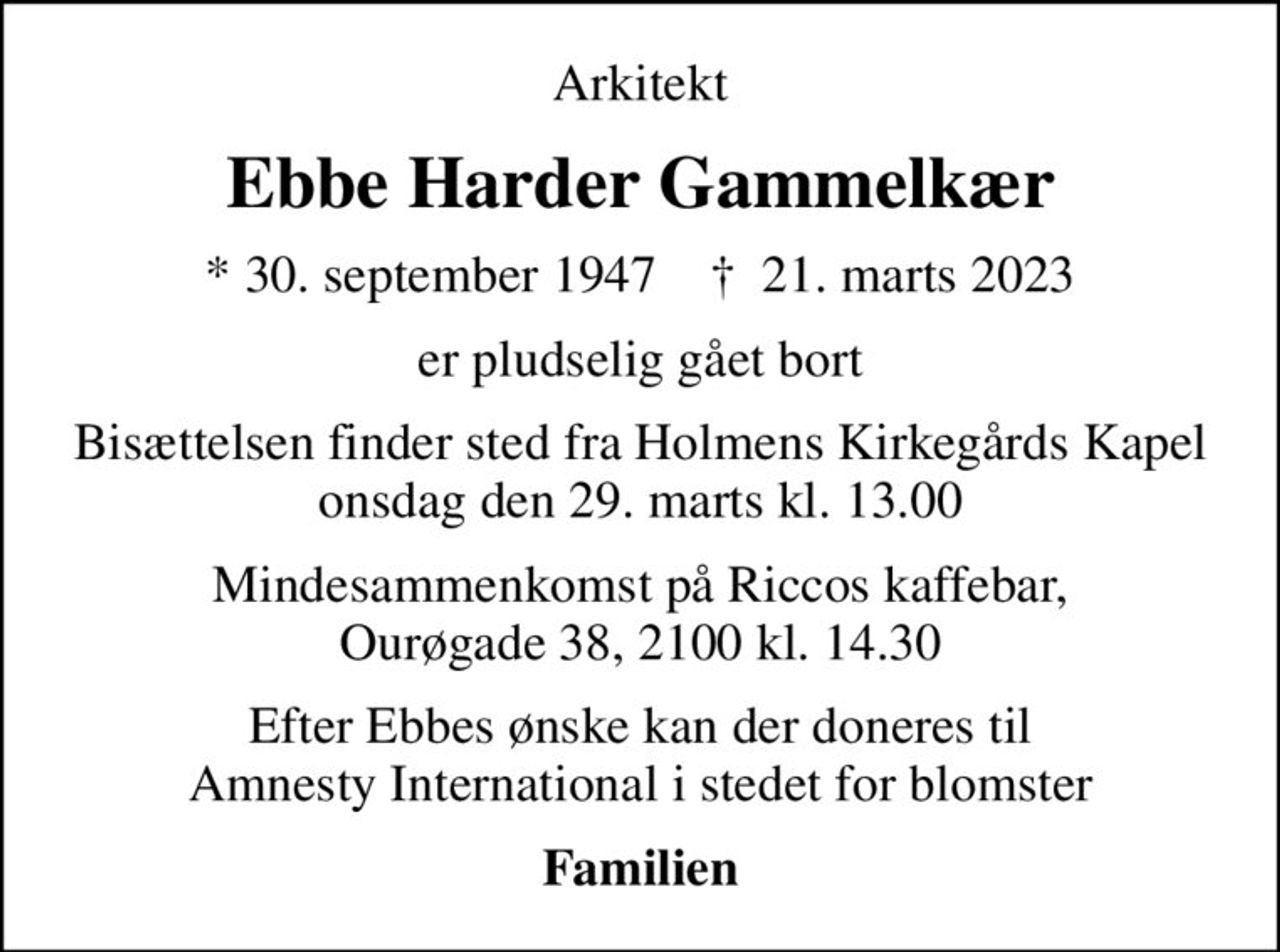 Arkitekt
Ebbe Harder Gammelkær
* 30. september 1947    ✝ 21. marts 2023
er pludselig gået bort
Bisættelsen finder sted fra Holmens Kirkegårds Kapel onsdag den 29. marts kl. 13.00
Mindesammenkomst på Riccos kaffebar, Ourøgade 38, 2100 kl. 14.30
Efter Ebbes ønske kan der doneres til Amnesty International i stedet for blomster
I stedet for evt. blomster kan man betænke
					Amnesty International reg.nr.8401,kontonr.0001018169mrk. Ebbe Harder
					Gammelkær
Familien