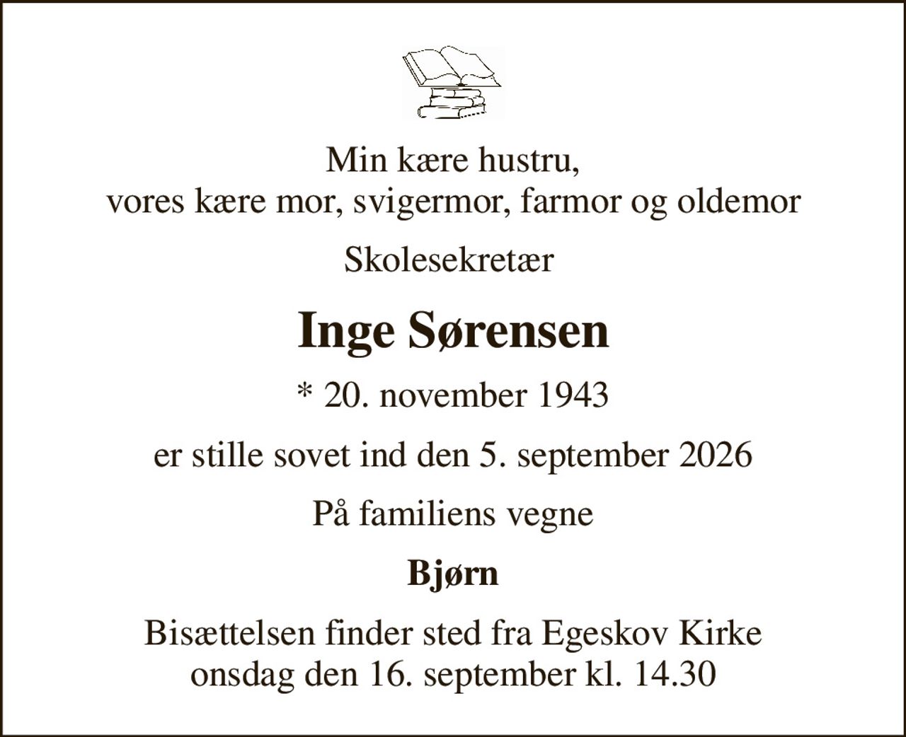 Min kære hustru, vores kære mor, svigermor, farmor og oldemor
Skolesekretær 
Inge Sørensen
* 20. november 1943
er stille sovet ind den 5. september 2026
På familiens vegne
Bjørn
Bisættelsen finder sted fra Egeskov Kirke  onsdag den 16. september kl. 14.30