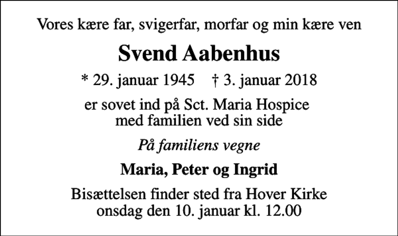 <p>Vores kære far, svigerfar, morfar og min kære ven<br />Svend Aabenhus<br />* 29. januar 1945 ✝ 3. januar 2018<br />er sovet ind på Sct. Maria Hospice med familien ved sin side<br />På familiens vegne<br />Maria, Peter og Ingrid<br />Bisættelsen finder sted fra Hover Kirke onsdag den 10. januar kl. 12.00</p>