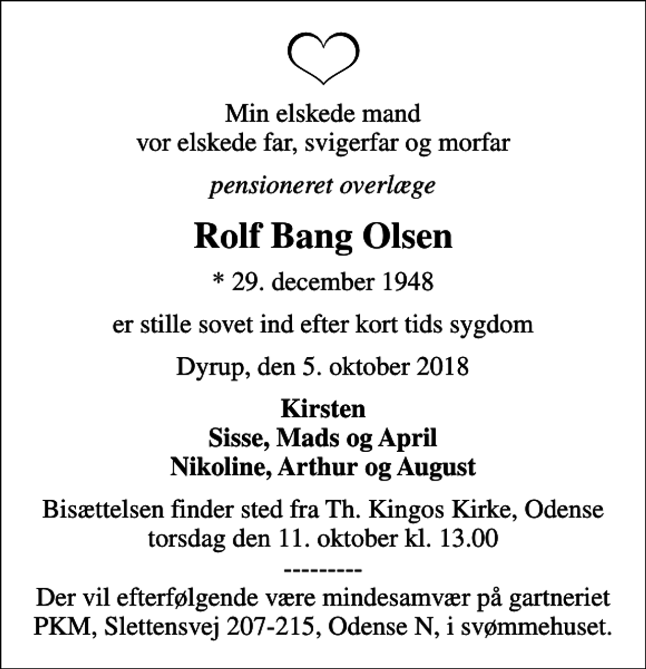 <p>Min elskede mand vor elskede far, svigerfar og morfar<br />pensioneret overlæge<br />Rolf Bang Olsen<br />* 29. december 1948<br />er stille sovet ind efter kort tids sygdom<br />Dyrup, den 5. oktober 2018<br />Kirsten Sisse, Mads og April Nikoline, Arthur og August<br />Bisættelsen finder sted fra Th. Kingos Kirke, Odense torsdag den 11. oktober kl. 13.00 --------- Der vil efterfølgende være mindesamvær på gartneriet PKM, Slettensvej 207-215, Odense N, i svømmehuset.</p>