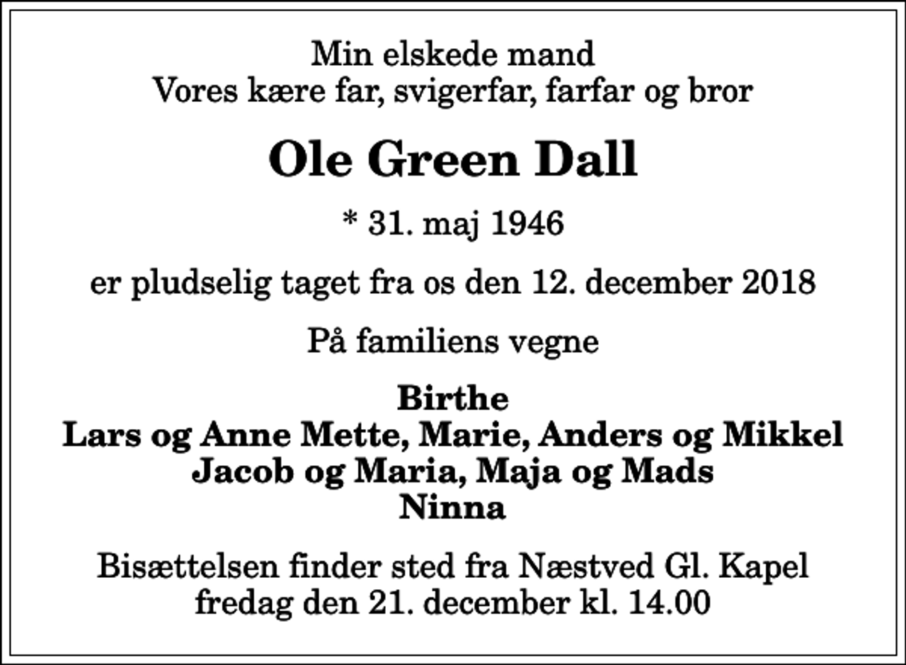 <p>Min elskede mand Vores kære far, svigerfar, farfar og bror<br />Ole Green Dall<br />* 31. maj 1946<br />er pludselig taget fra os den 12. december 2018<br />På familiens vegne<br />Birthe Lars og Anne Mette, Marie, Anders og Mikkel Jacob og Maria, Maja og Mads Ninna<br />Bisættelsen finder sted fra Næstved Gl. Kapel fredag den 21. december kl. 14.00</p>