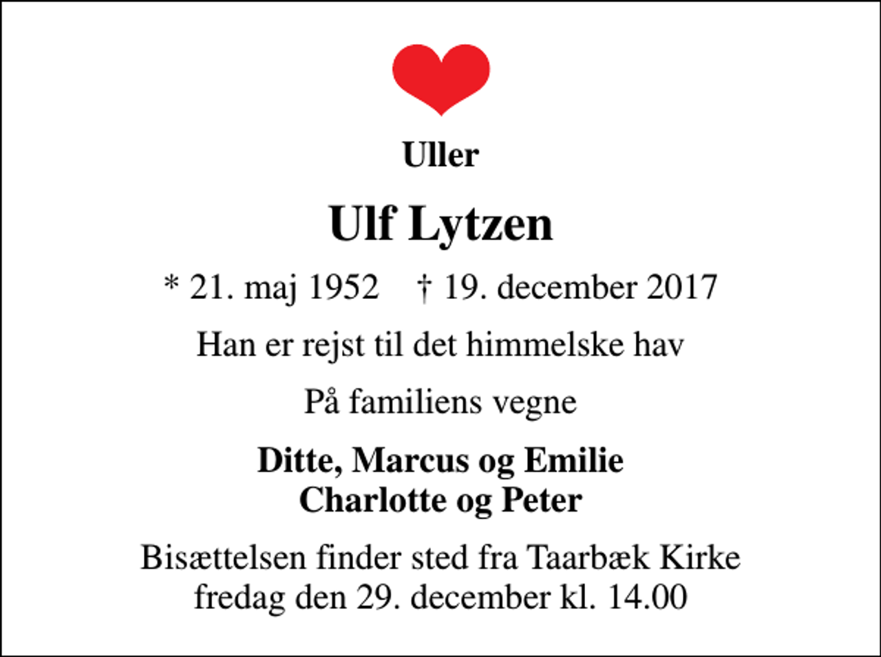 <p>Uller<br />Ulf Lytzen<br />* 21. maj 1952 ✝ 19. december 2017<br />Han er rejst til det himmelske hav<br />På familiens vegne<br />Ditte, Marcus og Emilie Charlotte og Peter<br />Bisættelsen finder sted fra Taarbæk Kirke fredag den 29. december kl. 14.00</p>
