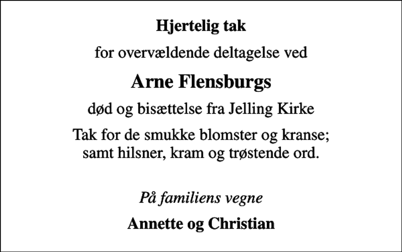 <p>Hjertelig tak<br />for overvældende deltagelse ved<br />Arne Flensburgs<br />død og bisættelse fra Jelling Kirke<br />Tak for de smukke blomster og kranse; samt hilsner, kram og trøstende ord.<br />På familiens vegne<br />Annette og Christian</p>