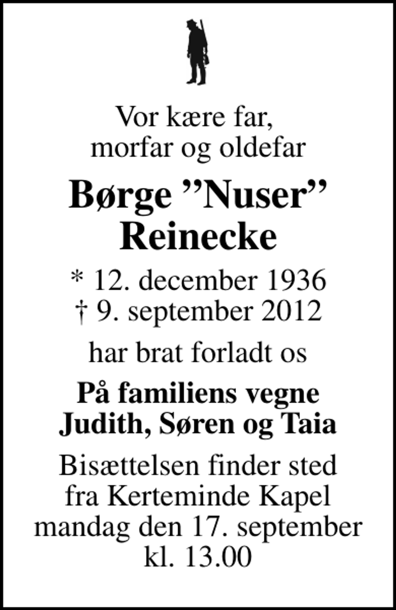 <p>Vor kære far, morfar og oldefar<br />Børge Nuser Reinecke<br />* 12. december 1936<br />✝ 9. september 2012<br />har brat forladt os<br />På familiens vegne Judith, Søren og Taia<br />Bisættelsen finder sted fra Kerteminde Kirkegårdskapel mandag den 17. september kl. 13.00</p>