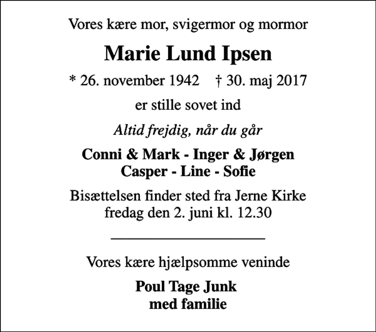 <p>Vores kære mor, svigermor og mormor<br />Marie Lund Ipsen<br />* 26. november 1942 ✝ 30. maj 2017<br />er stille sovet ind<br />Altid frejdig, når du går<br />Conni &amp; Mark - Inger &amp; Jørgen Casper - Line - Sofie<br />Bisættelsen finder sted fra Jerne Kirke fredag den 2. juni kl. 12.30<br />Vores kære hjælpsomme veninde<br />Poul Tage Junk med familie</p>