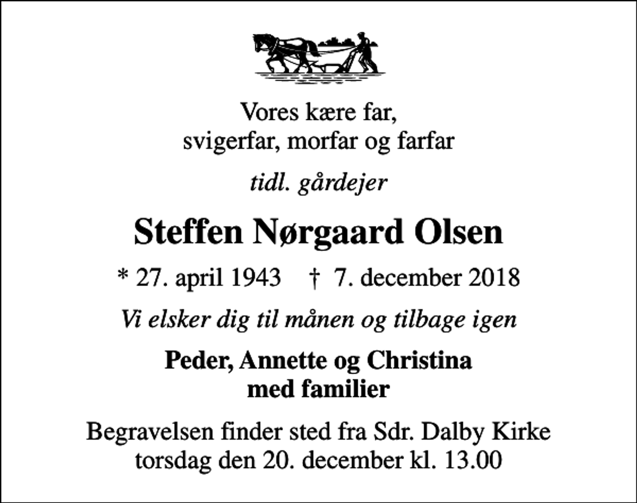 <p>Vores kære far, svigerfar, morfar og farfar<br />tidl. gårdejer<br />Steffen Nørgaard Olsen<br />* 27. april 1943 ✝ 7. december 2018<br />Vi elsker dig til månen og tilbage igen<br />Peder, Annette og Christina med familier<br />Begravelsen finder sted fra Sdr. Dalby Kirke torsdag den 20. december kl. 13.00</p>