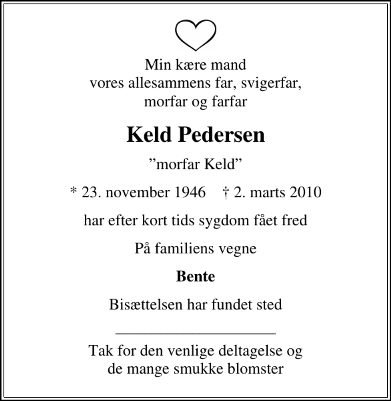 <p>Min kære mand vores allesammens far, svigerfar, morfar og farfar<br />Keld Pedersen<br />morfar Keld<br />* 23. november 1946 ✝ 2. marts 2010<br />har efter kort tids sygdom fået fred<br />På familiens vegne<br />Bente<br />Bisættelsen har fundet sted<br />Tak for den venlige deltagelse og de mange smukke blomster</p>
