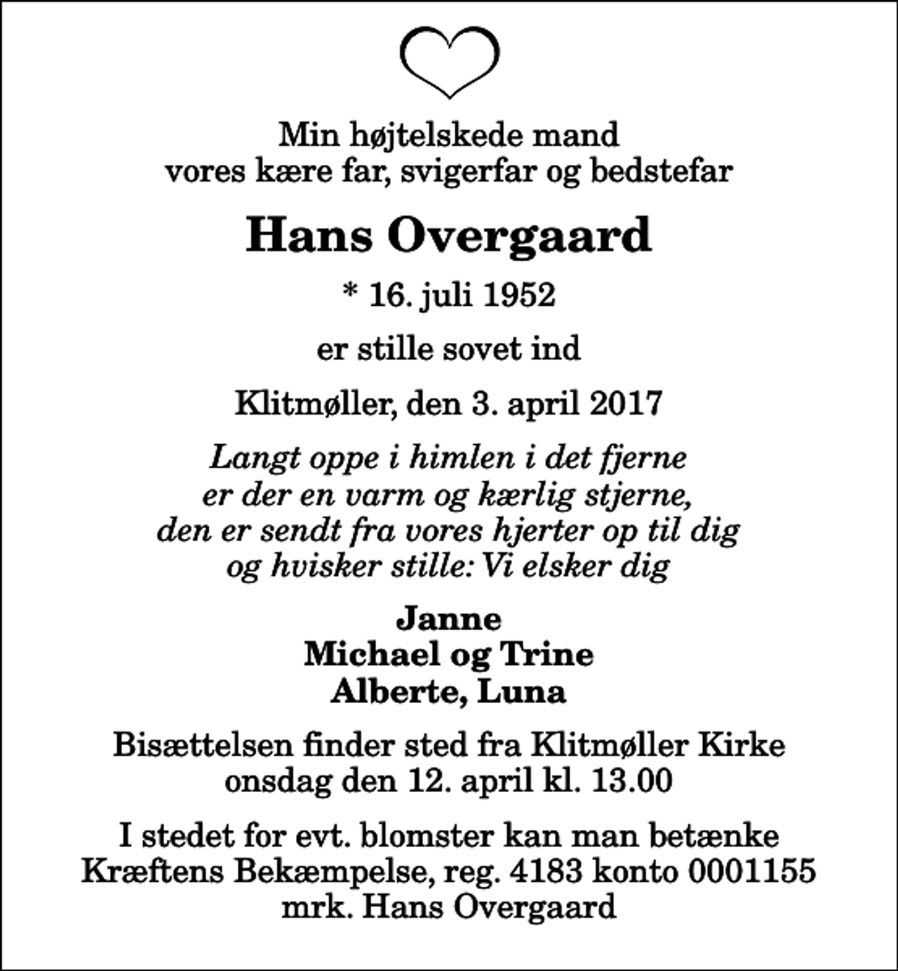 <p>Min højtelskede mand vores kære far, svigerfar og bedstefar<br />Hans Overgaard<br />* 16. juli 1952<br />er stille sovet ind<br />Klitmøller, den 3. april 2017<br />Langt oppe i himlen i det fjerne er der en varm og kærlig stjerne, den er sendt fra vores hjerter op til dig og hvisker stille: Vi elsker dig<br />Janne Michael og Trine Alberte, Luna<br />Bisættelsen finder sted fra Klitmøller Kirke onsdag den 12. april kl. 13.00<br />I stedet for evt. blomster kan man betænke<br />Kræftens Bekæmpelse reg.4183konto0001155mrk. Hans<br />Overgaard</p>