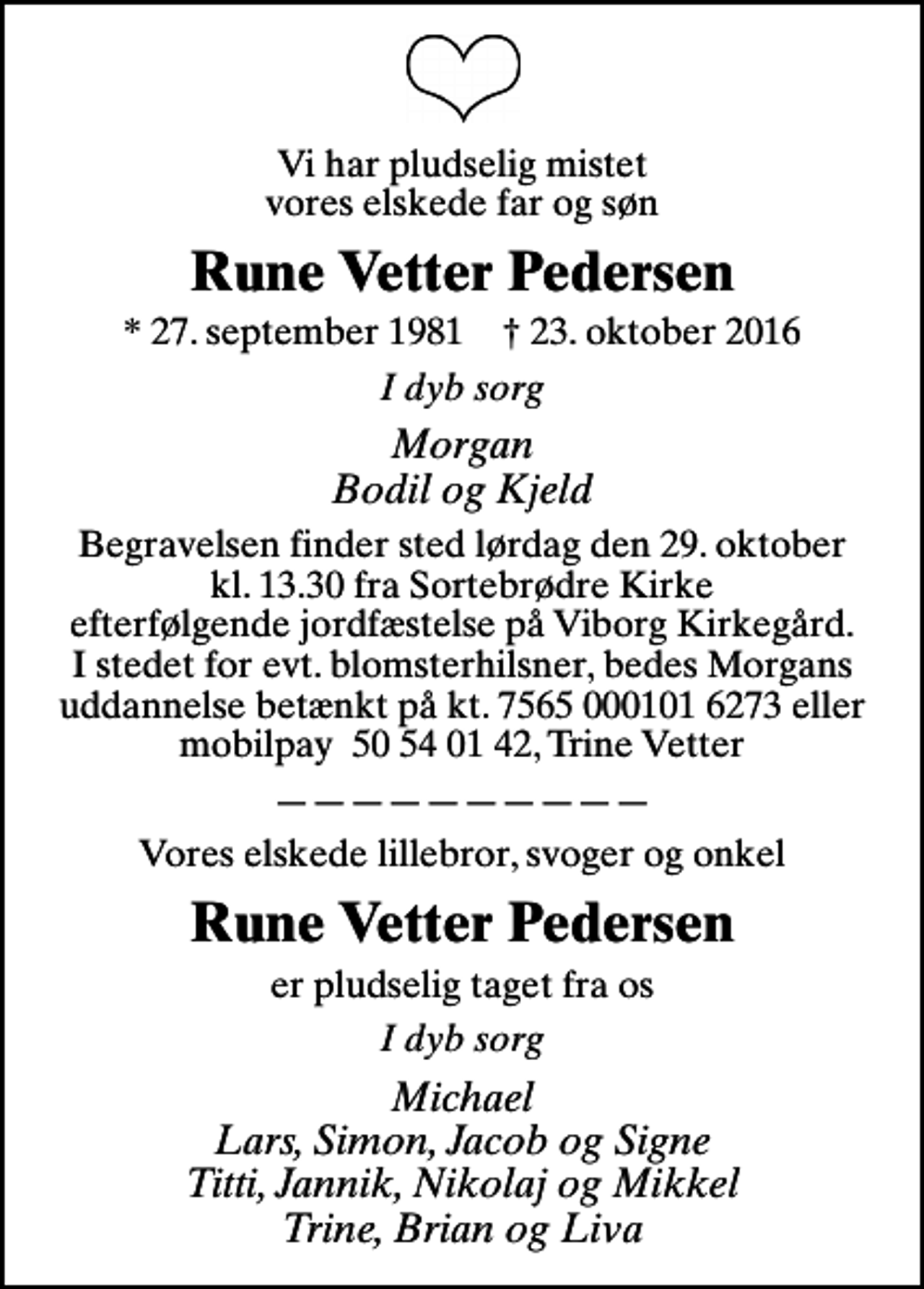 <p>Vi har pludselig mistet vores elskede far og søn<br />Rune Vetter Pedersen<br />* 27. september 1981 ✝ 23. oktober 2016<br />I dyb sorg<br />Morgan Bodil og Kjeld<br />Begravelsen finder sted lørdag den 29. oktober kl. 13.30 fra Sortebrødre Kirke efterfølgende jordfæstelse på Viborg Kirkegård. I stedet for evt. blomsterhilsner, bedes Morgans uddannelse betænkt på kt. 7565 000101 6273 eller mobilpay 50 54 01 42, Trine Vetter<br />Vores elskede lillebror, svoger og onkel<br />Rune Vetter Pedersen<br />er pludselig taget fra os<br />I dyb sorg<br />Michael Lars, Simon, Jacob og Signe Titti, Jannik, Nikolaj og Mikkel Trine, Brian og Liva</p>