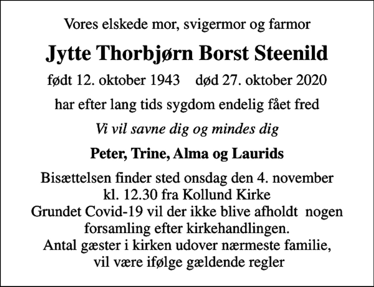 <p>Vores elskede mor, svigermor og farmor<br />Jytte Thorbjørn Borst Steenild<br />født 12. oktober 1943 død 27. oktober 2020<br />har efter lang tids sygdom endelig fået fred<br />Vi vil savne dig og mindes dig<br />Peter, Trine, Alma og Laurids<br />Bisættelsen finder sted onsdag den 4. november kl. 12.30 fra Kollund Kirke Grundet Covid-19 vil der ikke blive afholdt nogen forsamling efter kirkehandlingen. Antal gæster i kirken udover nærmeste familie, vil være ifølge gældende regler</p>