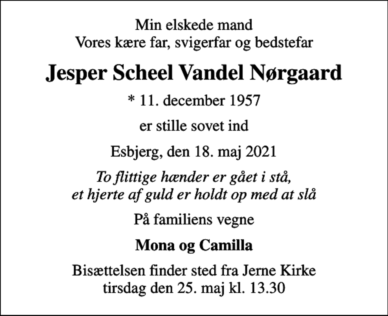 <p>Min elskede mand Vores kære far, svigerfar og bedstefar<br />Jesper Scheel Vandel Nørgaard<br />* 11. december 1957<br />er stille sovet ind<br />Esbjerg, den 18. maj 2021<br />To flittige hænder er gået i stå, et hjerte af guld er holdt op med at slå<br />På familiens vegne<br />Mona og Camilla<br />Bisættelsen finder sted fra Jerne Kirke tirsdag den 25. maj kl. 13.30</p>