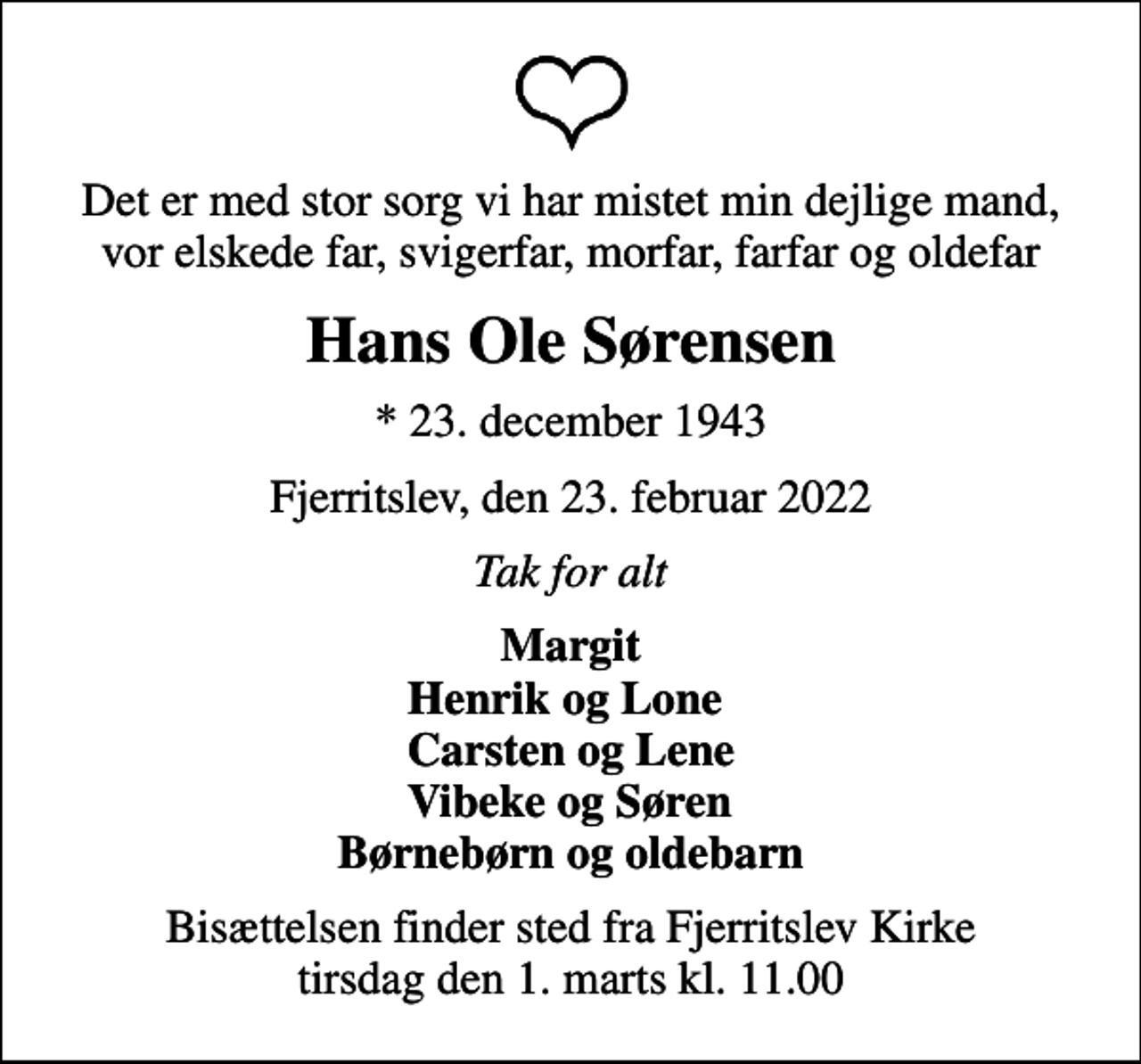 <p>Det er med stor sorg vi har mistet min dejlige mand, vor elskede far, svigerfar, morfar, farfar og oldefar<br />Hans Ole Sørensen<br />* 23. december 1943<br />Fjerritslev, den 23. februar 2022<br />Tak for alt<br />Margit Henrik og Lone Carsten og Lene Vibeke og Søren Børnebørn og oldebarn<br />Bisættelsen finder sted fra Fjerritslev Kirke tirsdag den 1. marts kl. 11.00</p>