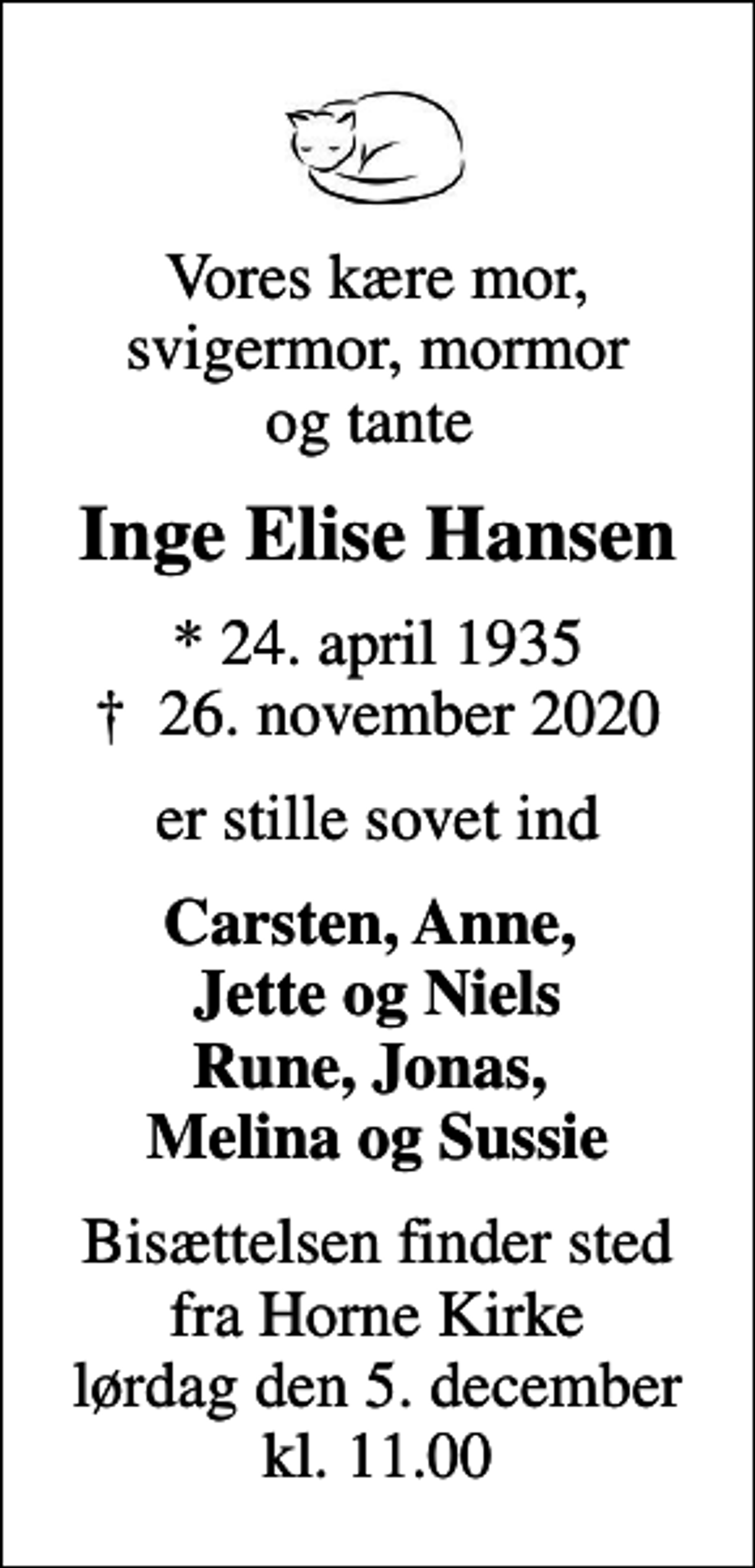 <p>Vores kære mor, svigermor, mormor og tante<br />Inge Elise Hansen<br />* 24. april 1935<br />✝ 26. november 2020<br />er stille sovet ind<br />Carsten, Anne, Jette og Niels Rune, Jonas, Melina og Sussie<br />Bisættelsen finder sted fra Horne Kirke lørdag den 5. december kl. 11.00</p>