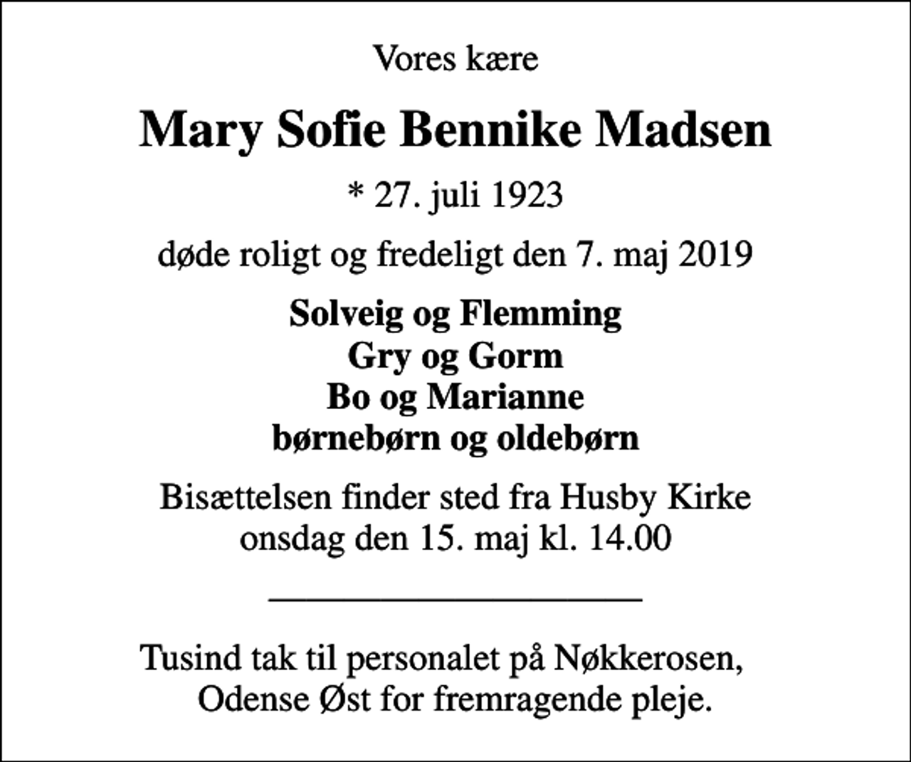 <p>Vores kære<br />Mary Sofie Bennike Madsen<br />* 27. juli 1923<br />døde roligt og fredeligt den 7. maj 2019<br />Solveig og Flemming Gry og Gorm Bo og Marianne børnebørn og oldebørn<br />Bisættelsen finder sted fra Husby Kirke onsdag den 15. maj kl. 14.00<br />Tusind tak til personalet på Nøkkerosen, Odense Øst for fremragende pleje.</p>
