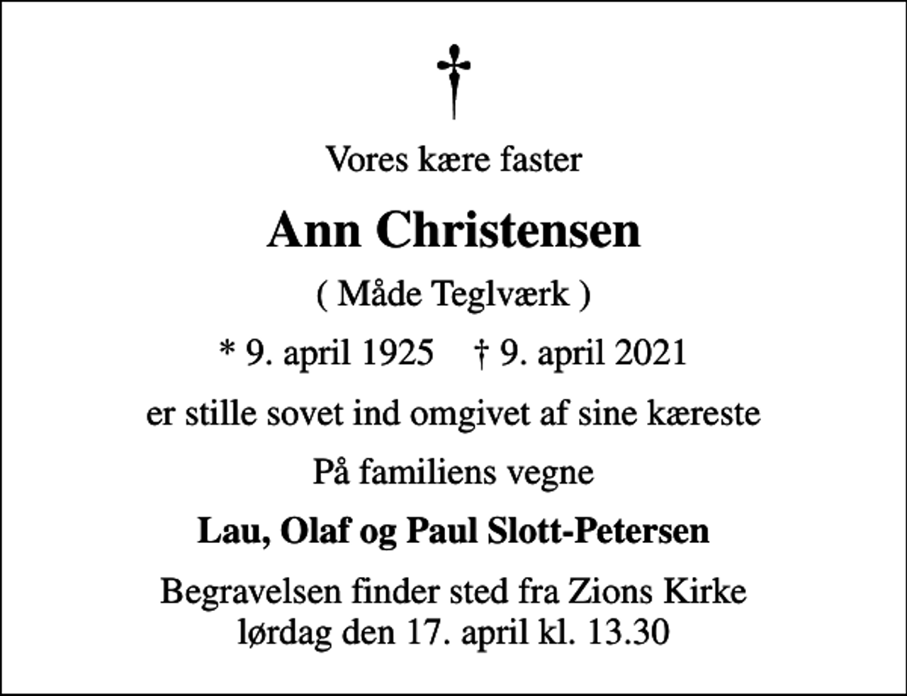 <p>Vores kære faster<br />Ann Christensen<br />( Måde Teglværk )<br />* 9. april 1925 ✝ 9. april 2021<br />er stille sovet ind omgivet af sine kæreste<br />På familiens vegne<br />Lau, Olaf og Paul Slott-Petersen<br />Begravelsen finder sted fra Zions Kirke lørdag den 17. april kl. 13.30</p>