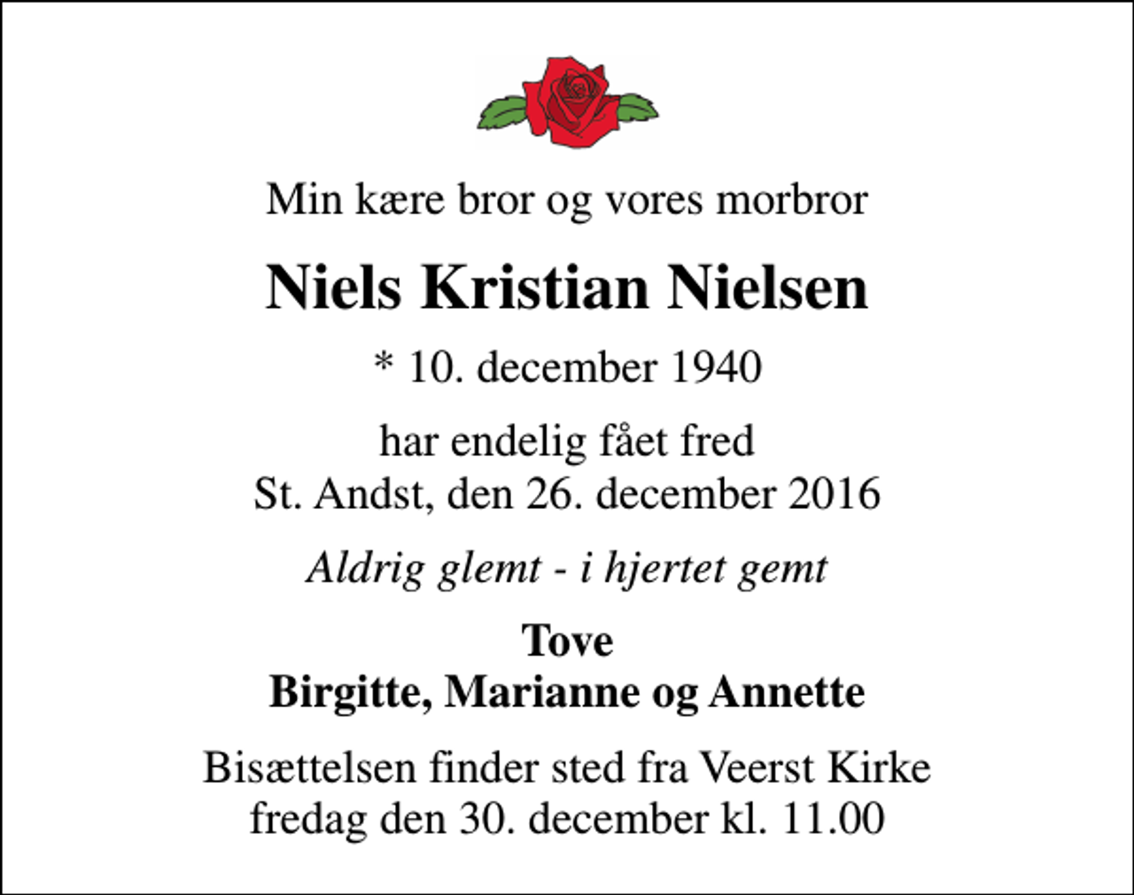 <p>Min kære bror og vores morbror<br />Niels Kristian Nielsen<br />* 10. december 1940<br />har endelig fået fred St. Andst, den 26. december 2016<br />Aldrig glemt - i hjertet gemt<br />Tove Birgitte, Marianne og Annette<br />Bisættelsen finder sted fra Veerst Kirke fredag den 30. december kl. 11.00</p>