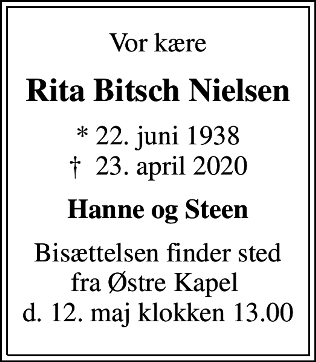 <p>Vor kære<br />Rita Bitsch Nielsen<br />* 22. juni 1938<br />✝ 23. april 2020<br />Hanne og Steen<br />Bisættelsen finder sted fra Østre Kapel d. 12. maj klokken 13.00</p>