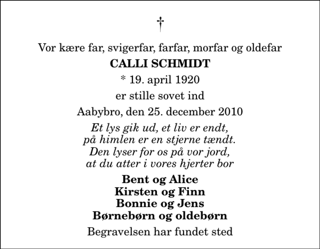 <p>Vor kære far, svigerfar, farfar, morfar og oldefar<br />Calli Schmidt<br />* 19. april 1920<br />er stille sovet ind<br />Aabybro, den 25. december 2010<br />Et lys gik ud, et liv er endt, på himlen er en stjerne tændt. Den lyser for os på vor jord, at du atter i vores hjerter bor<br />Bent og Alice Kirsten og Finn Bonnie og Jens Børnebørn og oldebørn<br />Begravelsen har fundet sted</p>