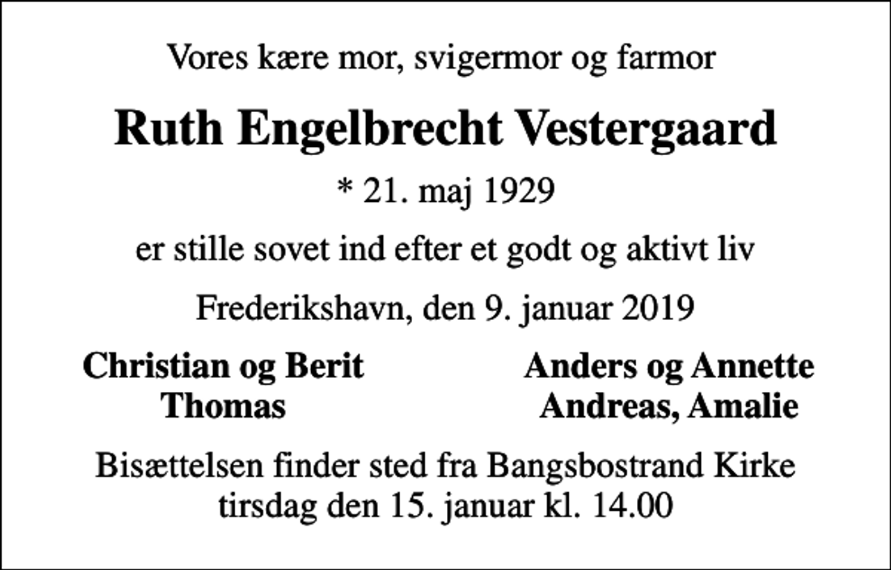 <p>Vores kære mor, svigermor og farmor<br />Ruth Engelbrecht Vestergaard<br />* 21. maj 1929<br />er stille sovet ind efter et godt og aktivt liv<br />Frederikshavn, den 9. januar 2019<br />Christian og Berit<br />Anders og Annette<br />Thomas<br />Andreas, Amalie<br />Bisættelsen finder sted fra Bangsbostrand Kirke tirsdag den 15. januar kl. 14.00</p>