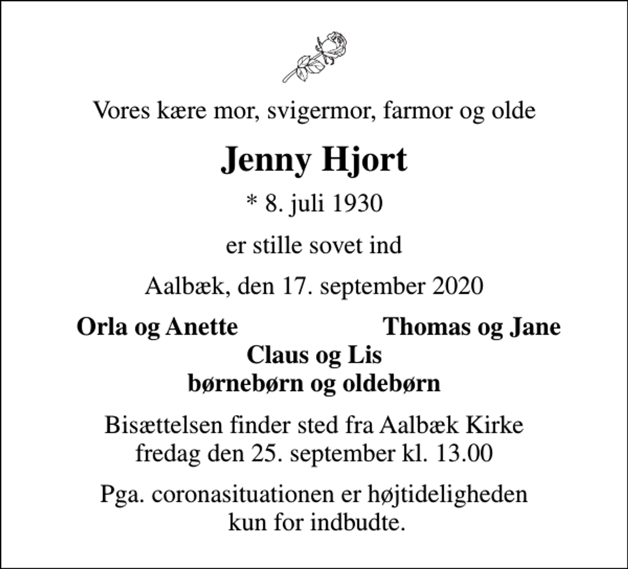 <p>Vores kære mor, svigermor, farmor og olde<br />Jenny Hjort<br />* 8. juli 1930<br />er stille sovet ind<br />Aalbæk, den 17. september 2020<br />Orla og Anette<br />Thomas og Jane<br />Bisættelsen finder sted fra Aalbæk Kirke fredag den 25. september kl. 13.00<br />Pga. coronasituationen er højtideligheden kun for indbudte.</p>