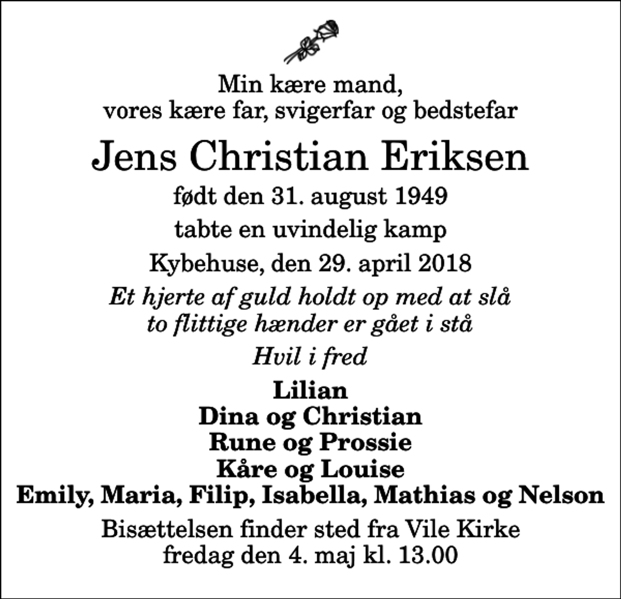 <p>Min kære mand, vores kære far, svigerfar og bedstefar<br />Jens Christian Eriksen<br />født den 31. august 1949<br />tabte en uvindelig kamp<br />Kybehuse, den 29. april 2018<br />Et hjerte af guld holdt op med at slå to flittige hænder er gået i stå<br />Hvil i fred<br />Lilian Dina og Christian Rune og Prossie Kåre og Louise Emily, Maria, Filip, Isabella, Mathias og Nelson<br />Bisættelsen finder sted fra Vile Kirke fredag den 4. maj kl. 13.00</p>