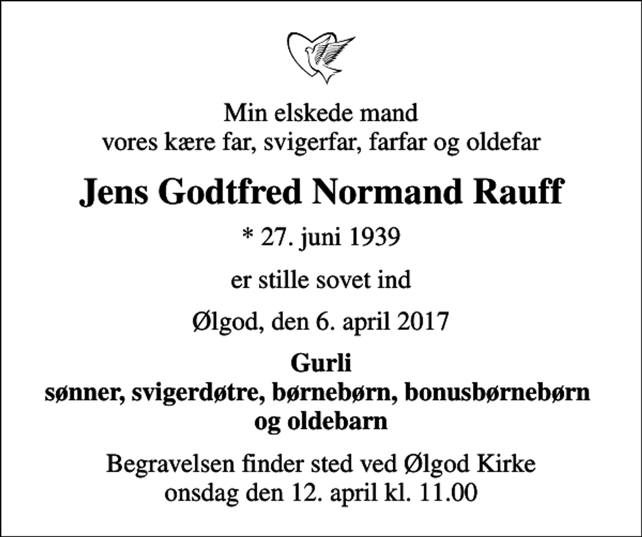 <p>Min elskede mand vores kære far, svigerfar, farfar og oldefar<br />Jens Godtfred Normand Rauff<br />* 27. juni 1939<br />er stille sovet ind<br />Ølgod, den 6. april 2017<br />Gurli sønner, svigerdøtre, børnebørn, bonusbørnebørn og oldebarn<br />Begravelsen finder sted ved Ølgod Kirke onsdag den 12. april kl. 11.00</p>