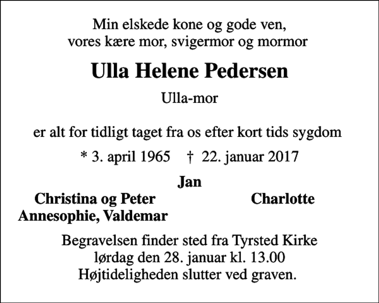<p>Min elskede kone og gode ven, vores kære mor, svigermor og mormor<br />Ulla Helene Pedersen<br />Ulla-mor er alt for tidligt taget fra os efter kort tids sygdom<br />* 3. april 1965 ✝ 22. januar 2017<br />Jan<br />Christina og Peter<br />Charlotte<br />Annesophie, Valdemar<br />Begravelsen finder sted fra Tyrsted Kirke lørdag den 28. januar kl. 13.00 Højtideligheden slutter ved graven.</p>