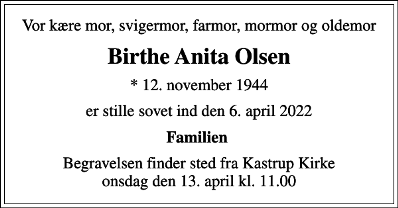 <p>Vor kære mor, svigermor, farmor, mormor og oldemor<br />Birthe Anita Olsen<br />* 12. november 1944<br />er stille sovet ind den 6. april 2022<br />Familien<br />Begravelsen finder sted fra Kastrup Kirke onsdag den 13. april kl. 11.00</p>