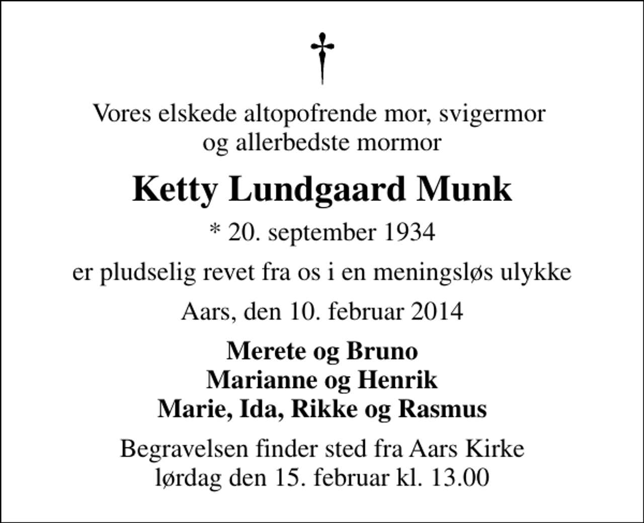 <p>Vores elskede altopofrende mor, svigermor og allerbedste mormor<br />Ketty Lundgaard Munk<br />* 20. september 1934<br />er pludselig revet fra os i en meningsløs ulykke<br />Aars, den 10. februar 2014<br />Merete og Bruno Marianne og Henrik Marie, Ida, Rikke og Rasmus<br />Begravelsen finder sted fra Aars Kirke lørdag den 15. februar kl. 13.00</p>