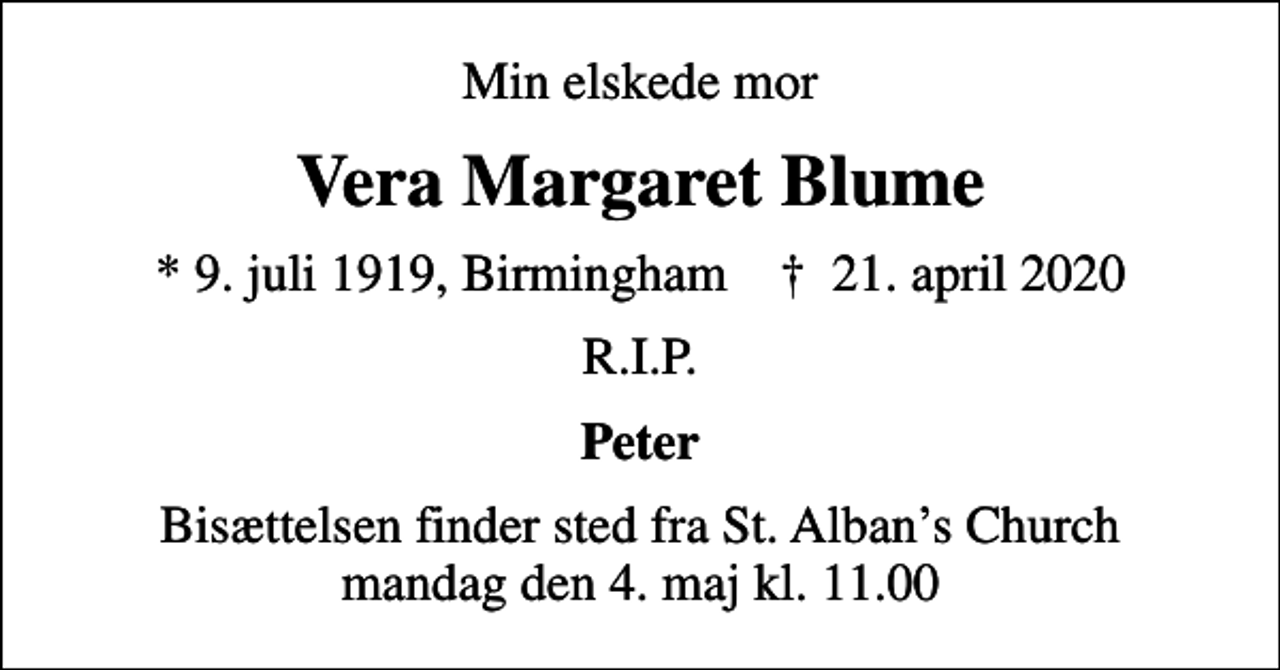 <p>Min elskede mor<br />Vera Margaret Blume<br />* 9. juli 1919, Birmingham ✝ 21. april 2020<br />R.I.P.<br />Peter<br />Bisættelsen finder sted fra St. Albans Church mandag den 4. maj kl. 11.00</p>