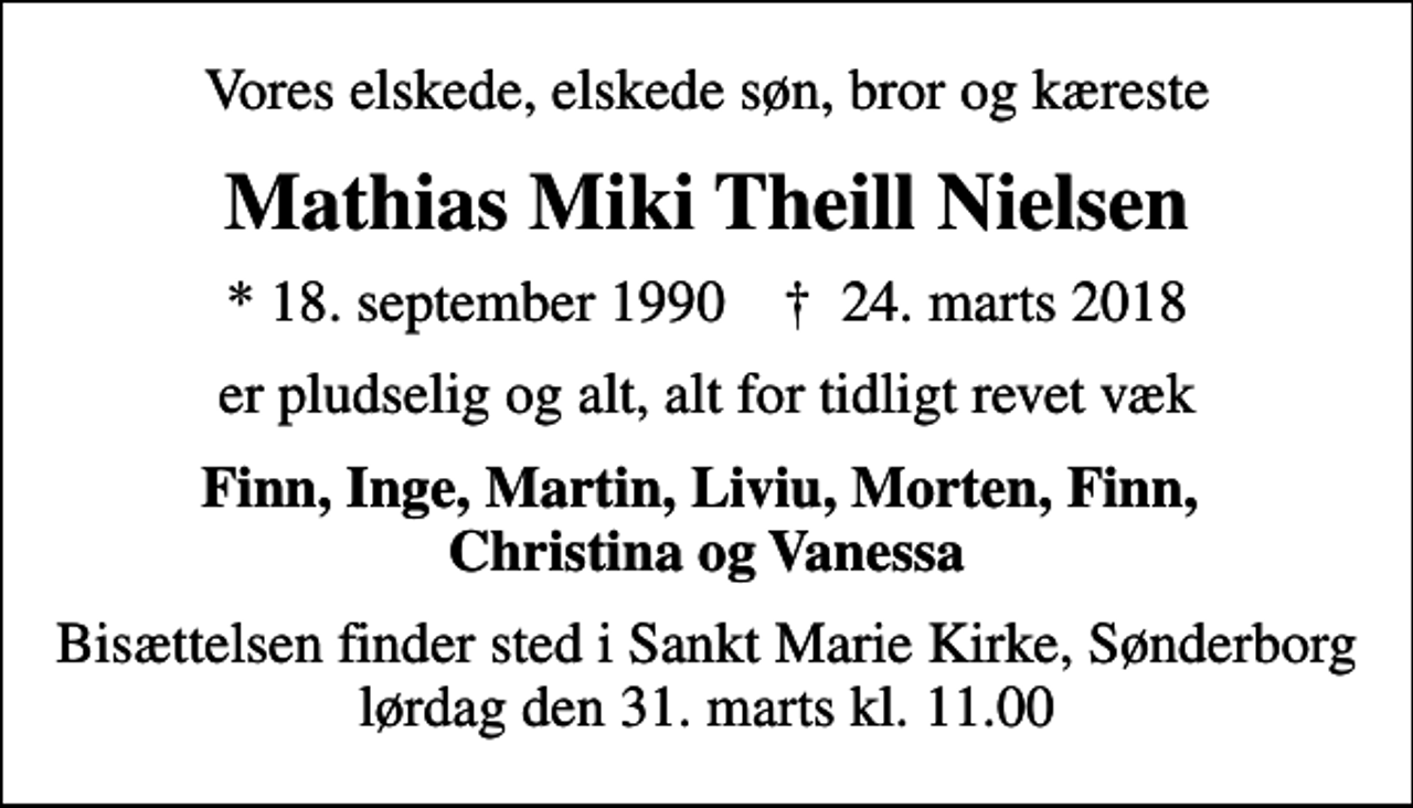 <p>Vores elskede, elskede søn, bror og kæreste<br />Mathias Miki Theill Nielsen<br />* 18. september 1990 ✝ 24. marts 2018<br />er pludselig og alt, alt for tidligt revet væk<br />Finn, Inge, Martin, Liviu, Morten, Finn, Christina og Vanessa<br />Bisættelsen finder sted i Sankt Marie Kirke, Sønderborg lørdag den 31. marts kl. 11.00</p>