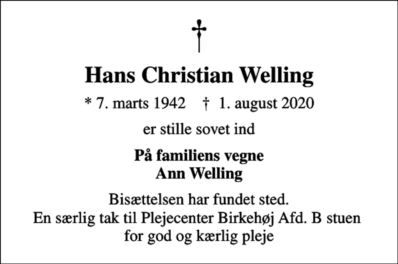 <p>Hans Christian Welling<br />* 7. marts 1942 ✝ 1. august 2020<br />er stille sovet ind<br />På familiens vegne Ann Welling<br />Bisættelsen har fundet sted. En særlig tak til Plejecenter Birkehøj Afd. B stuen for god og kærlig pleje</p>