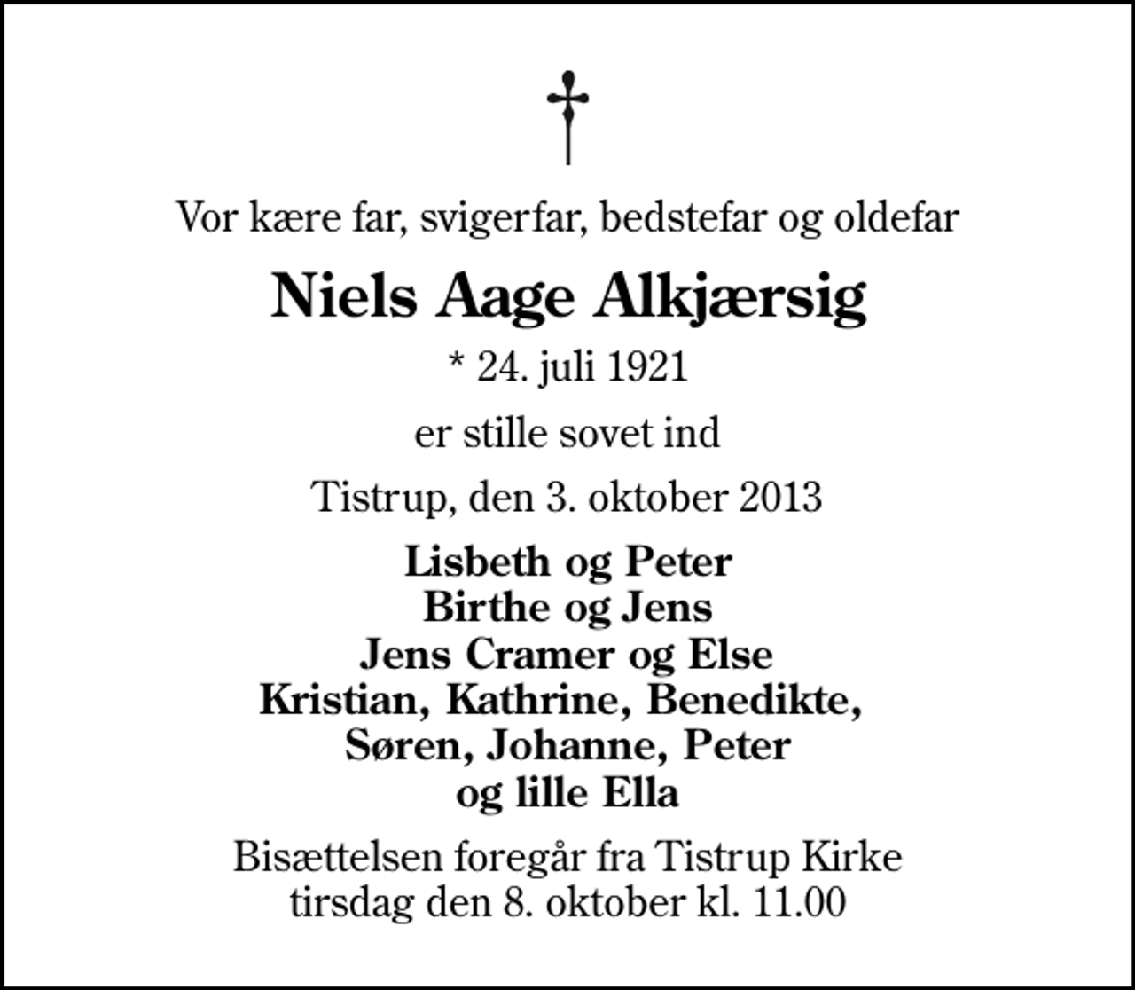 <p>Vor kære far, svigerfar, bedstefar og oldefar<br />Niels Aage Alkjærsig<br />* 24. juli 1921<br />er stille sovet ind<br />Tistrup, den 3. oktober 2013<br />Lisbeth og Peter Birthe og Jens Jens Cramer og Else Kristian, Kathrine, Benedikte, Søren, Johanne, Peter og lille Ella<br />Bisættelsen foregår fra Tistrup Kirke tirsdag den 8. oktober kl. 11.00</p>