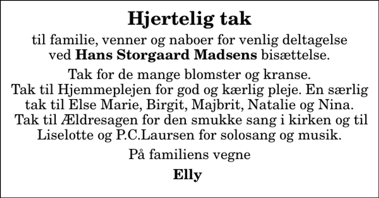 <p>Hjertelig tak<br />til familie, venner og naboer for venlig deltagelse ved <em>Hans Storgaard Madsens</em> bisættelse.<br />Tak for de mange blomster og kranse. Tak til Hjemmeplejen for god og kærlig pleje. En særlig tak til Else Marie, Birgit, Majbrit, Natalie og Nina. Tak til Ældresagen for den smukke sang i kirken og til Liselotte og P.C.Laursen for solosang og musik.<br />På familiens vegne<br />Elly</p>
