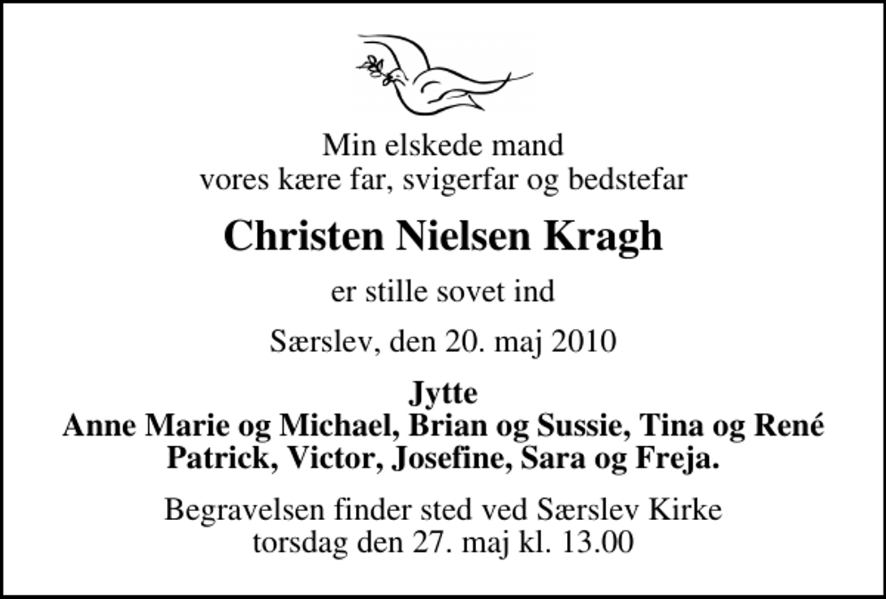 <p>Min elskede mand vores kære far, svigerfar og bedstefar<br />Christen Nielsen Kragh<br />er stille sovet ind<br />Særslev, den 20. maj 2010<br />Jytte Anne Marie og Michael, Brian og Sussie, Tina og René Patrick, Victor, Josefine, Sara og Freja.<br />Begravelsen finder sted ved Særslev Kirke torsdag den 27. maj kl. 13.00</p>