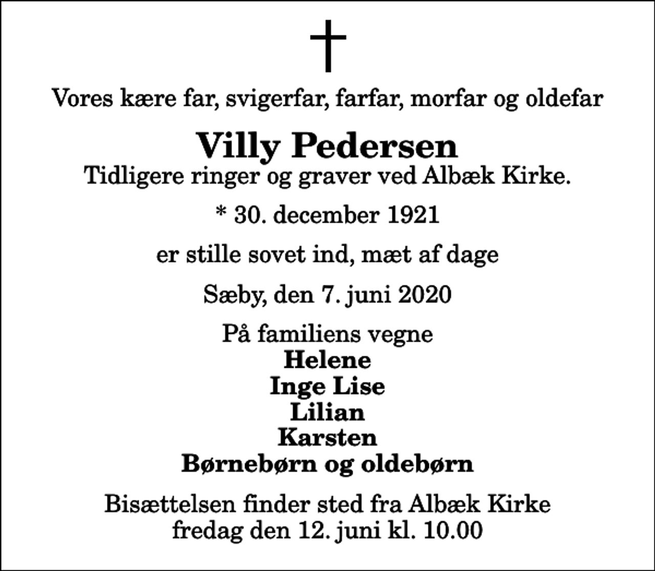 <p>Vores kære far, svigerfar, farfar, morfar og oldefar<br />Villy Pedersen<br />Tidligere ringer og graver ved Albæk Kirke.<br />* 30. december 1921<br />er stille sovet ind, mæt af dage<br />Sæby, den 7. juni 2020<br />På familiens vegne<br />Helene Inge Lise Lilian Karsten Børnebørn og oldebørn<br />Bisættelsen finder sted fra Albæk Kirke fredag den 12. juni kl. 10.00</p>