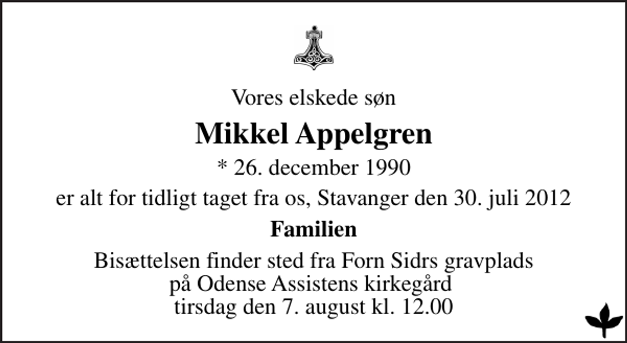 <p>Vores elskede søn<br />Mikkel Appelgren<br />* 26. december 1990<br />er alt for tidligt taget fra os, Stavanger den 30. juli 2012<br />Familien<br />Bisættelsen finder sted fra Forn Sidrs gravplads på Odense Assistens kirkegård tirsdag den 7. august kl. 12.00</p>