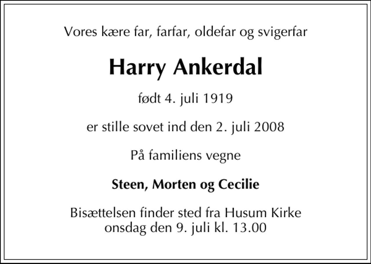 <p>Vores kære far, farfar, oldefar og svigerfar<br />Harry Ankerdal<br />født 4. juli 1919<br />er stille sovet ind den 2. juli 2008<br />På familiens vegne<br />Steen, Morten og Cecilie<br />Bisættelsen finder sted fra Husum Kirke onsdag den 9. juli kl. 13.00</p>