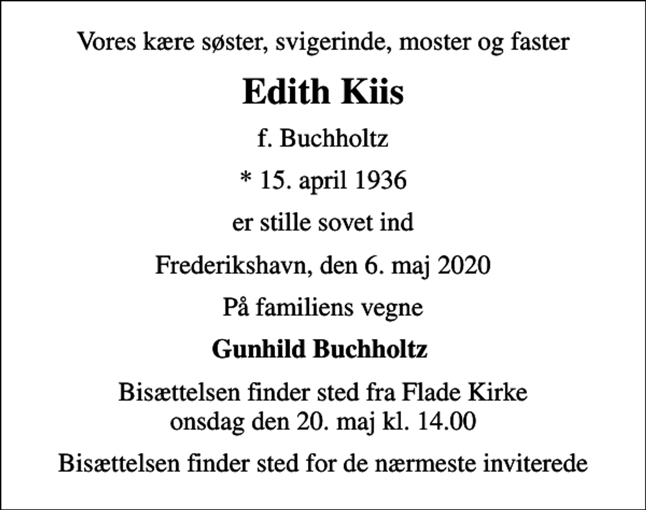 <p>Vores kære søster, svigerinde, moster og faster<br />Edith Kiis<br />f. Buchholtz<br />* 15. april 1936<br />er stille sovet ind<br />Frederikshavn, den 6. maj 2020<br />På familiens vegne<br />Gunhild Buchholtz<br />Bisættelsen finder sted fra Flade Kirke onsdag den 20. maj kl. 14.00<br />Bisættelsen finder sted for de nærmeste inviterede</p>