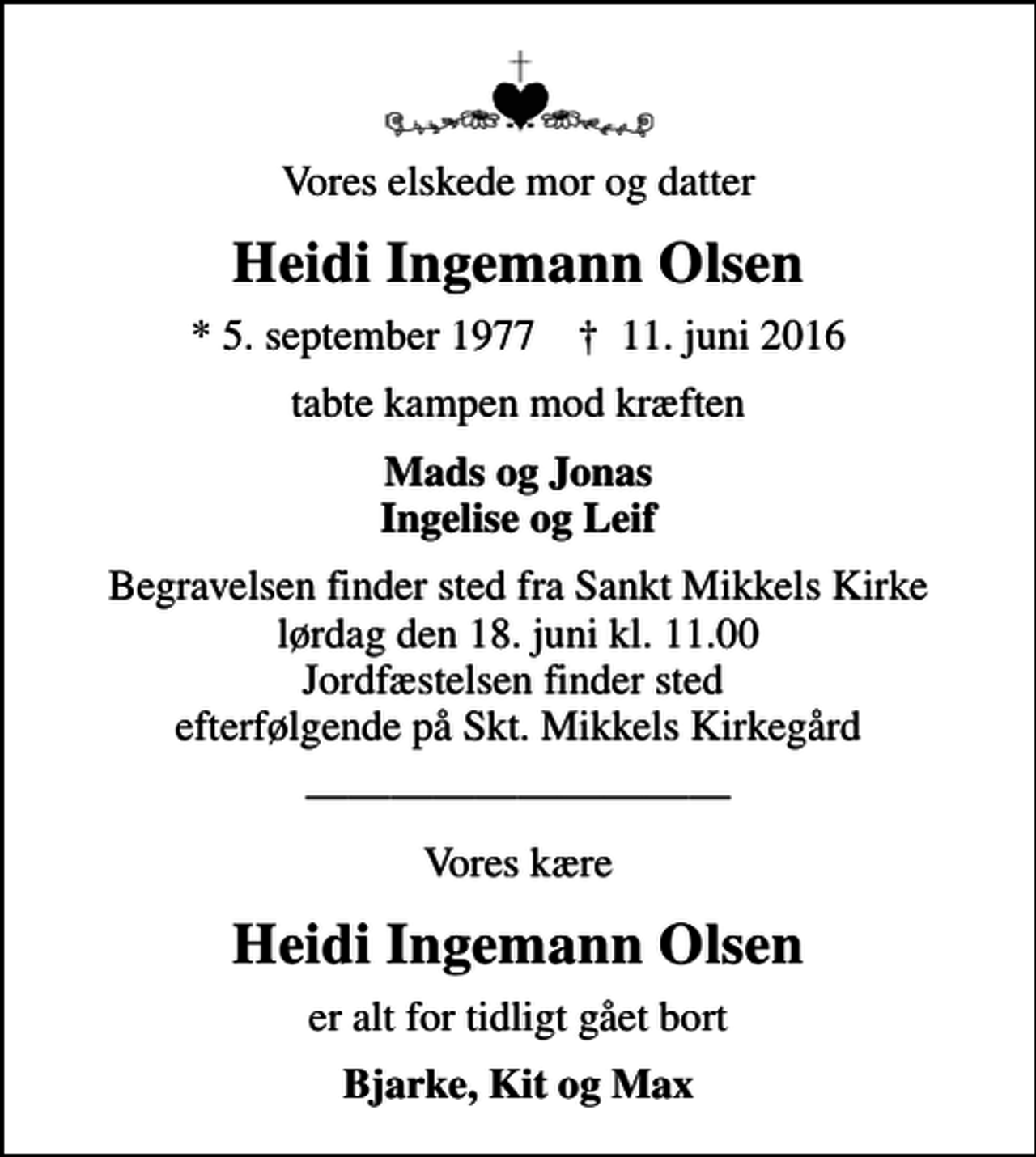 <p>Vores elskede mor og datter<br />Heidi Ingemann Olsen<br />* 5. september 1977 ✝ 11. juni 2016<br />tabte kampen mod kræften<br />Mads og Jonas Ingelise og Leif<br />Begravelsen finder sted fra Sankt Mikkels Kirke lørdag den 18. juni kl. 11.00 Jordfæstelsen finder sted efterfølgende på Skt. Mikkels Kirkegård<br />Vores kære<br />Heidi Ingemann Olsen<br />er alt for tidligt gået bort<br />Bjarke, Kit og Max</p>