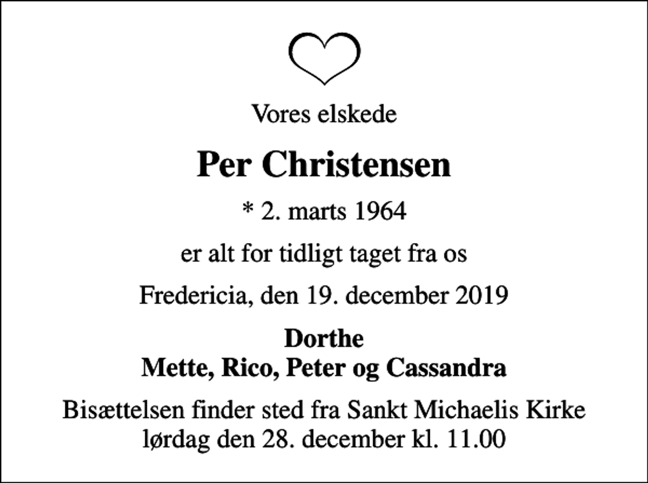 <p>Vores elskede<br />Per Christensen<br />* 2. marts 1964<br />er alt for tidligt taget fra os<br />Fredericia, den 19. december 2019<br />Dorthe Mette, Rico, Peter og Cassandra<br />Bisættelsen finder sted fra Sankt Michaelis Kirke lørdag den 28. december kl. 11.00</p>