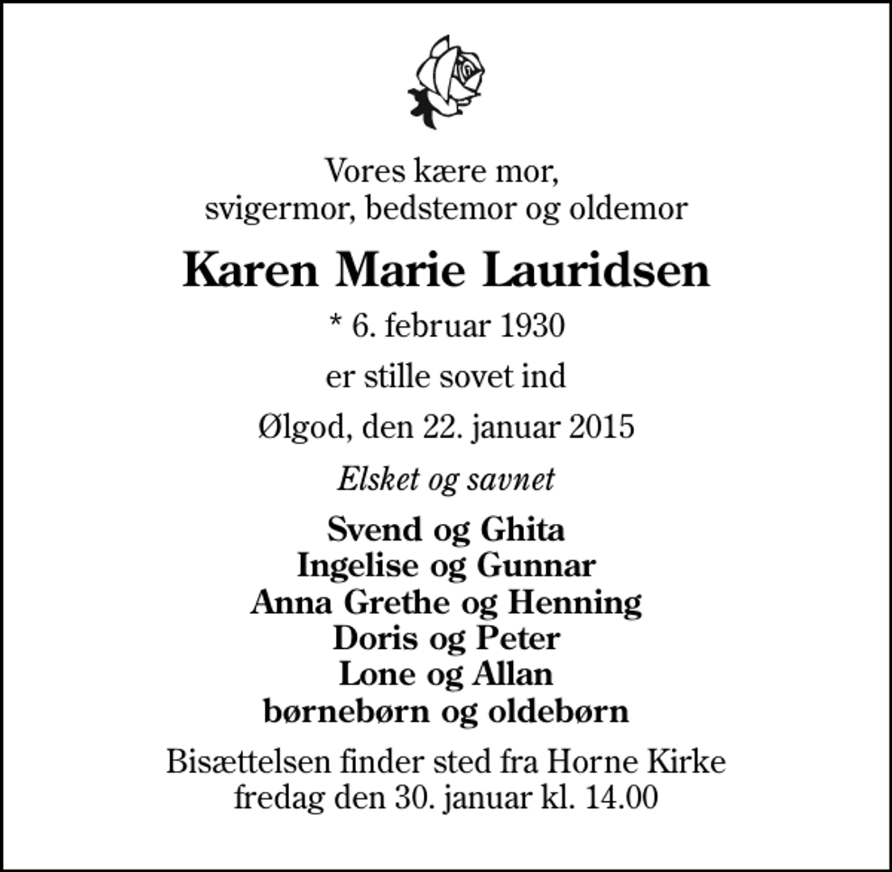<p>Vores kære mor, svigermor, bedstemor og oldemor<br />Karen Marie Lauridsen<br />* 6. februar 1930<br />er stille sovet ind<br />Ølgod, den 22. januar 2015<br />Elsket og savnet<br />Svend og Ghita Ingelise og Gunnar Anna Grethe og Henning Doris og Peter Lone og Allan børnebørn og oldebørn<br />Bisættelsen finder sted fra Horne Kirke fredag den 30. januar kl. 14.00</p>
