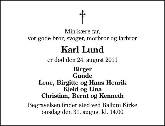 <p>Min kære far, vor gode bror, svoger, morbror og farbror<br />Karl Lund<br />er død den 24. august 2011<br />Birger Gunde Lene, Birgitte og Hans Henrik Kjeld og Lina Christian, Bernt og Kenneth<br />Begravelsen finder sted ved Ballum Kirke onsdag den 31. august kl. 14.00</p>