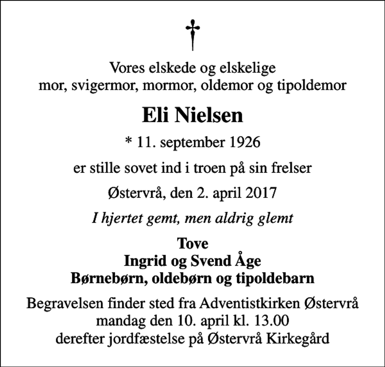 <p>Vores elskede og elskelige mor, svigermor, mormor, oldemor og tipoldemor<br />Eli Nielsen<br />* 11. september 1926<br />er stille sovet ind i troen på sin frelser<br />Østervrå, den 2. april 2017<br />I hjertet gemt, men aldrig glemt<br />Tove Ingrid og Svend Åge Børnebørn, oldebørn og tipoldebarn<br />Begravelsen finder sted fra Adventistkirken Østervrå mandag den 10. april kl. 13.00 derefter jordfæstelse på Østervrå Kirkegård</p>
