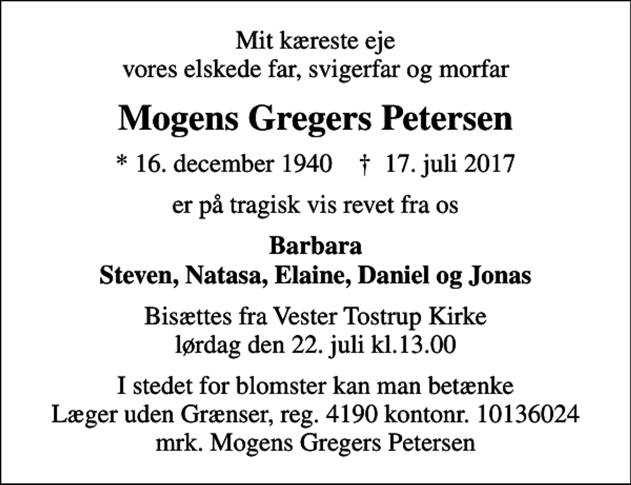 <p>Mit kæreste eje vores elskede far, svigerfar og morfar<br />Mogens Gregers Petersen<br />* 16. december 1940 ✝ 17. juli 2017<br />er på tragisk vis revet fra os<br />Barbara Steven, Natasa, Elaine, Daniel og Jonas<br />Bisættes fra Vester Tostrup Kirke lørdag den 22. juli kl.13.00<br />I stedet for evt. blomster kan man betænke<br />Læger uden Grænser reg.4190kontonr.10136024mrk. Mogens Gregers<br />Petersen<br />I stedet for blomster kan man betænke Læger uden Grænser, reg. 4190 kontonr. 10136024 mrk. Mogens Gregers Petersen</p>