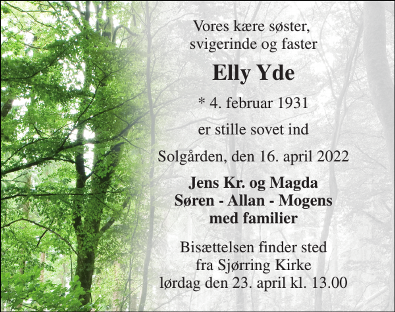 <p>Vores kære søster, svigerinde og faster<br />Elly Yde<br />*​ 4. februar 1931<br />er stille sovet ind<br />Solgården, den 16. april 2022<br />Jens Kr. og Magda Søren - Allan - Mogens med familier<br />Bisættelsen​ finder sted fra Sjørring Kirke​ lørdag den 23. april​ kl. 13.00</p>
