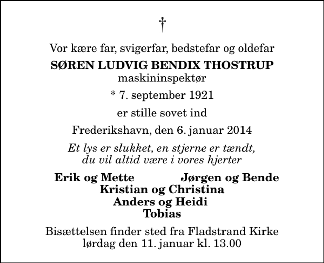 <p>Vor kære far, svigerfar, bedstefar og oldefar<br />Søren Ludvig Bendix Thostrup<br />maskininspektør<br />* 7. september 1921<br />er stille sovet ind<br />Frederikshavn, den 6. januar 2014<br />Et lys er slukket, en stjerne er tændt, du vil altid være i vores hjerter<br />Erik og Mette<br />Jørgen og Bende<br />Bisættelsen finder sted fra Fladstrand Kirke lørdag den 11. januar kl. 13.00</p>