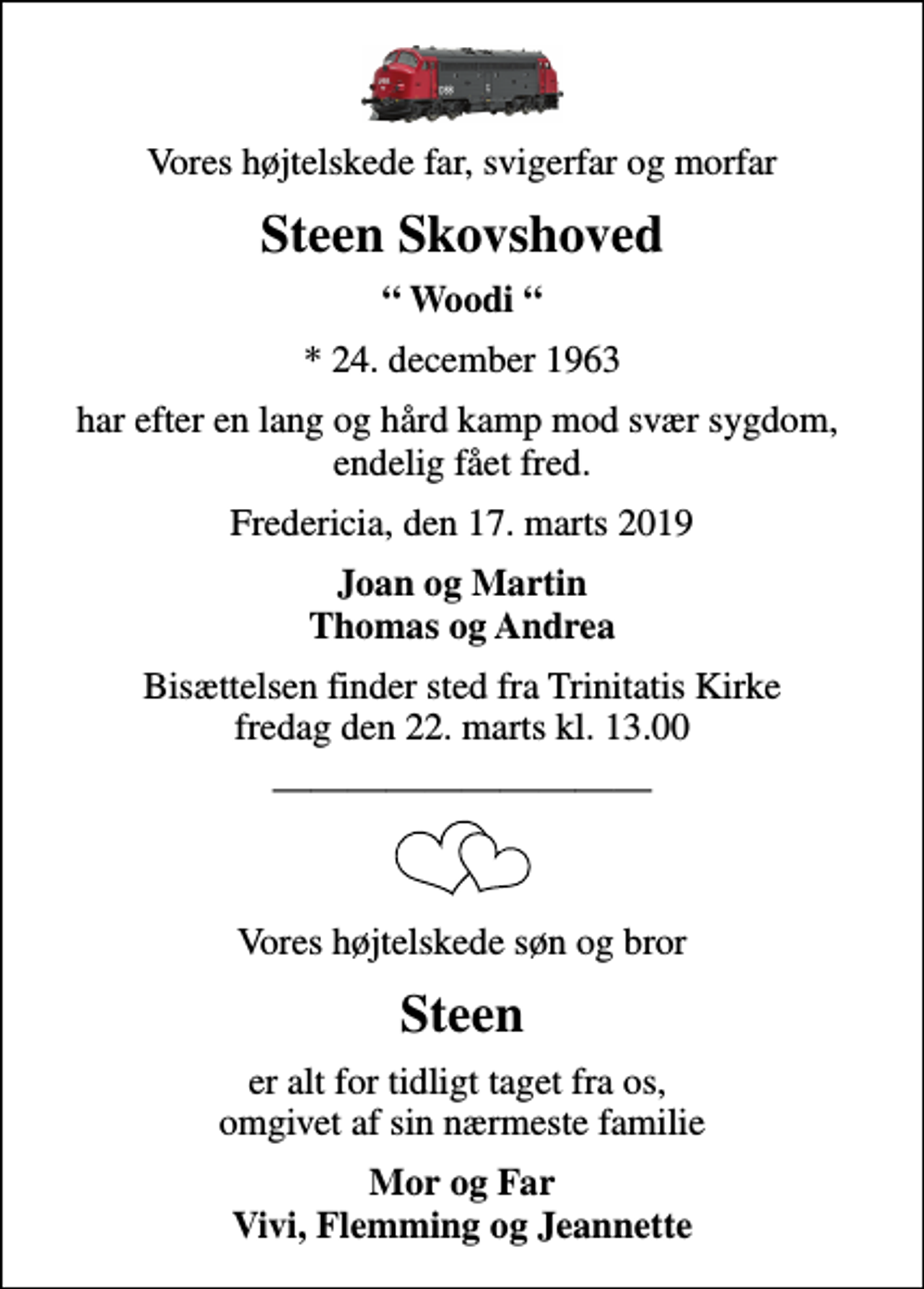 <p>Vores højtelskede far, svigerfar og morfar<br />Steen Skovshoved<br />Woodi<br />* 24. december 1963<br />har efter en lang og hård kamp mod svær sygdom, endelig fået fred.<br />Fredericia, den 17. marts 2019<br />Joan og Martin Thomas og Andrea<br />Bisættelsen finder sted fra Trinitatis Kirke fredag den 22. marts kl. 13.00<br />Vores højtelskede søn og bror<br />Steen<br />er alt for tidligt taget fra os, omgivet af sin nærmeste familie<br />Mor og Far Vivi, Flemming og Jeannette</p>