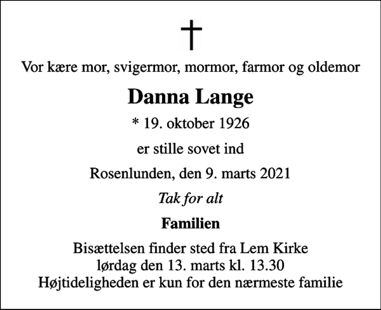 <p>Vor kære mor, svigermor, mormor, farmor og oldemor<br />Danna Lange<br />* 19. oktober 1926<br />er stille sovet ind<br />Rosenlunden, den 9. marts 2021<br />Tak for alt<br />Familien<br />Bisættelsen finder sted fra Lem Kirke lørdag den 13. marts kl. 13.30 Højtideligheden er kun for den nærmeste familie</p>