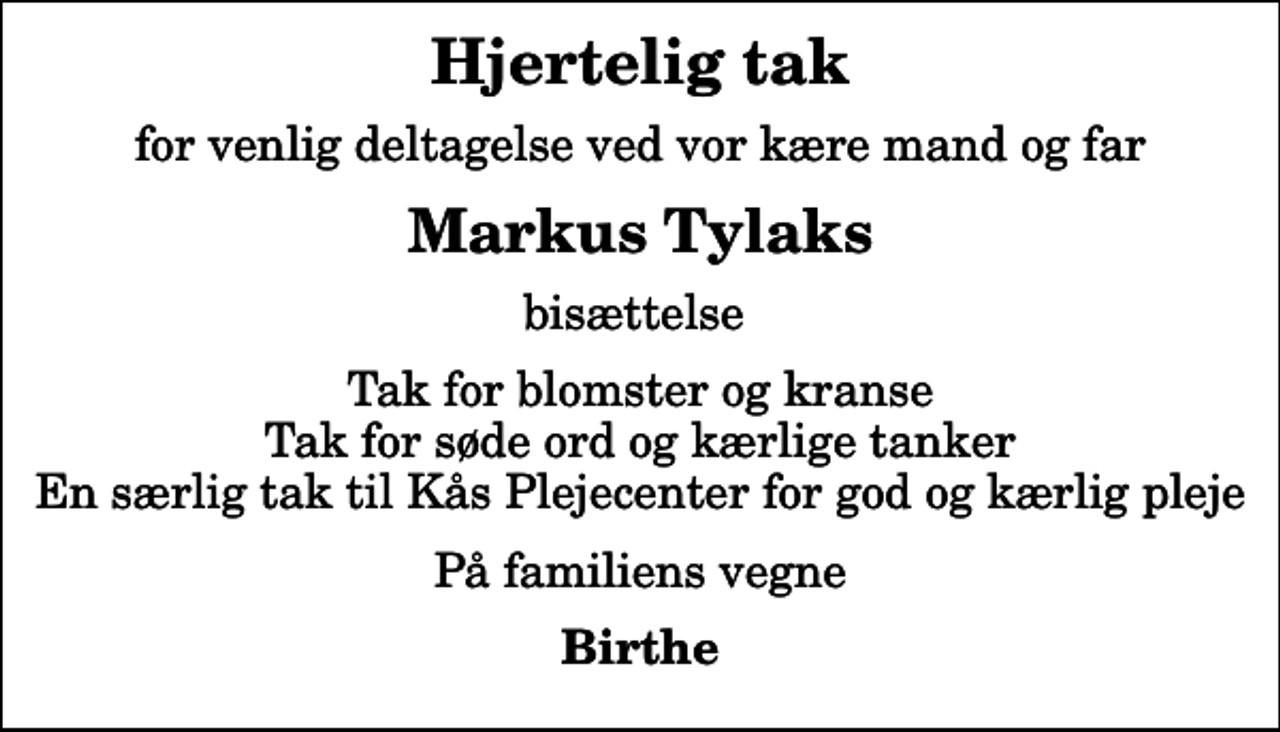 <p>Hjertelig tak<br />for venlig deltagelse ved vor kære mand og far<br />Markus Tylaks<br />bisættelse<br />Tak for blomster og kranse Tak for søde ord og kærlige tanker En særlig tak til Kås Plejecenter for god og kærlig pleje<br />På familiens vegne<br />Birthe</p>
